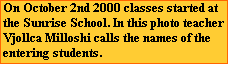 On October 2nd 2000 classes started at
the Sunrise School. In this photo teacher
Vjollca Milloshi calls the names of the
entering students.