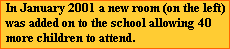 In January 2001 a new room (on the left) 
  was added on to the school allowing 40 
  more children to attend.